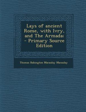 Lays of ancient Rome, with Ivry, and The Armada;  - Primary Source Edition
