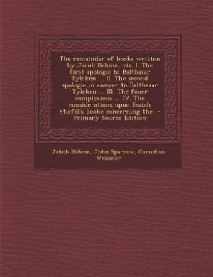 The remainder of books written by Jacob Behme, viz. I. The first apologie to Balthazar Tylcken ... II. The second apologie in answer to Balthazar Tylcken ... III. The fouer complexions ... IV. The considerations upon Esaiah Stiefel's booke concerning the