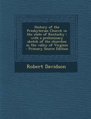 History of the Presbyterian Church in the state of Kentucky: with a preliminary sketch of the churches in the valley of Virginia  - Primary Source Edition