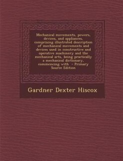Couverture_Mechanical movements, powers, devices, and appliances, comprising illustrated description of mechanical movements and devices used in constructive and operative machinery and the mechanical arts, being practically a mechanical dictionary, commencing with