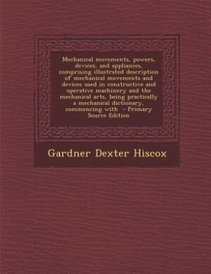 Couverture_Mechanical movements, powers, devices, and appliances, comprising illustrated description of mechanical movements and devices used in constructive and operative machinery and the mechanical arts, being practically a mechanical dictionary, commencing with