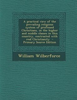 Front cover_A practical view of the prevailing religious system of professed Chrisitians, in the higher and middle classes in this country, contrasted with real Christianity