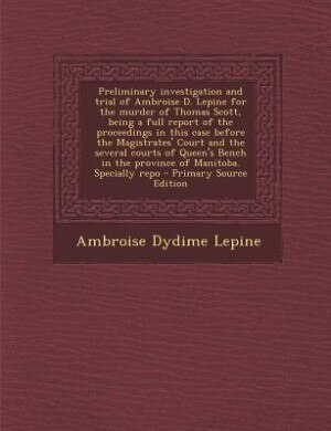 Front cover_Preliminary investigation and trial of Ambroise D. Lepine for the murder of Thomas Scott, being a full report of the proceedings in this case before the Magistrates' Court and the several courts of Queen's Bench in the province of Manitoba. Specially repo