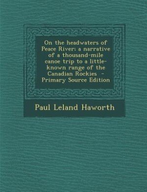 On the headwaters of Peace River; a narrative of a thousand-mile canoe trip to a little-known range of the Canadian Rockies