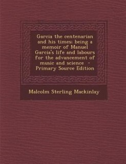 Couverture_Garcia the centenarian and his times; being a memoir of Manuel Garcia's life and labours for the advancement of music and science  - Primary Source Edition