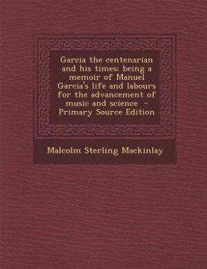 Couverture_Garcia the centenarian and his times; being a memoir of Manuel Garcia's life and labours for the advancement of music and science  - Primary Source Edition