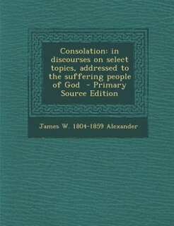 Consolation: in discourses on select topics, addressed to the suffering people of God  - Primary Source Edition