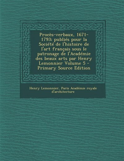 Procès-verbaux, 1671-1793; publiés pour la Société de l'histoire de l'art français sous le patronage de l'Académie des beaux arts par Henry Lemonnier Volume 5 - Primary Source Edition