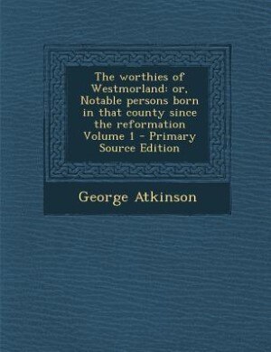 The worthies of Westmorland: or, Notable persons born in that county since the reformation Volume 1 - Primary Source Edition