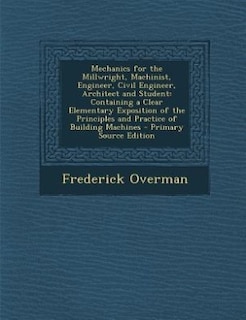 Mechanics for the Millwright, Machinist, Engineer, Civil Engineer, Architect and Student: Containing a Clear Elementary Exposition of the Principles and Practice of Building Machines