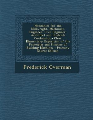 Mechanics for the Millwright, Machinist, Engineer, Civil Engineer, Architect and Student: Containing a Clear Elementary Exposition of the Principles and Practice of Building Machines