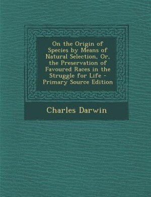 On the Origin of Species by Means of Natural Selection, Or, the Preservation of Favoured Races in the Struggle for Life - Primary Source Edition