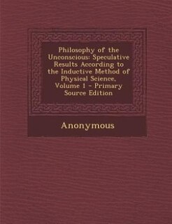 Philosophy of the Unconscious: Speculative Results According to the Inductive Method of Physical Science, Volume 1 - Primary Sourc