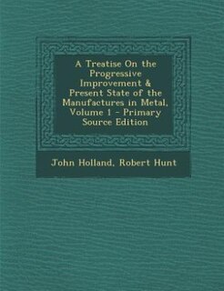 Front cover_A Treatise On the Progressive Improvement & Present State of the Manufactures in Metal, Volume 1 - Primary Source Edition