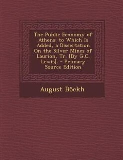 The Public Economy of Athens; to Which Is Added, a Dissertation On the Silver Mines of Laurion, Tr. [By G.C. Lewis]. - Primary Source Edition