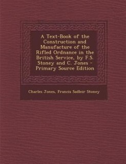 A Text-Book of the Construction and Manufacture of the Rifled Ordnance in the British Service, by F.S. Stoney and C. Jones - Primary Source Edition