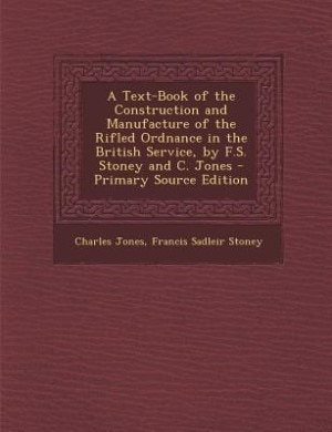 A Text-Book of the Construction and Manufacture of the Rifled Ordnance in the British Service, by F.S. Stoney and C. Jones - Primary Source Edition