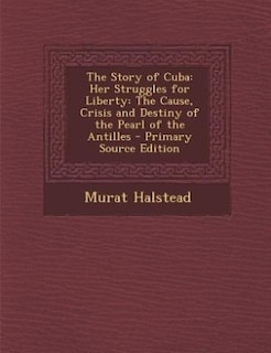 The Story of Cuba: Her Struggles for Liberty: The Cause, Crisis and Destiny of the Pearl of the Antilles - Primary Sou