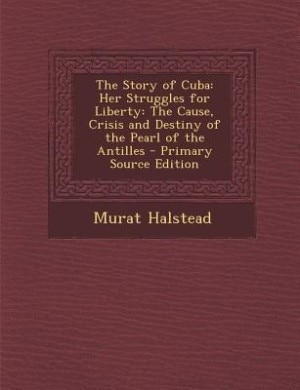 The Story of Cuba: Her Struggles for Liberty: The Cause, Crisis and Destiny of the Pearl of the Antilles - Primary Sou