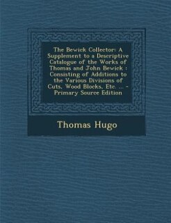 The Bewick Collector: A Supplement to a Descriptive Catalogue of the Works of Thomas and John Bewick : Consisting of Addi
