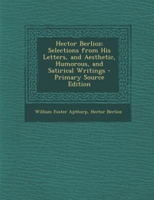 Hector Berlioz; Selections from His Letters, and Aesthetic, Humorous, and Satirical Writings - Primary Source Edition