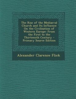 The Rise of the Mediaeval Church and Its Influence On the Civilisation of Western Europe: From the First to the Thirteenth Century - Primary Source Edition