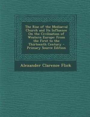 The Rise of the Mediaeval Church and Its Influence On the Civilisation of Western Europe: From the First to the Thirteenth Century - Primary Source Edition