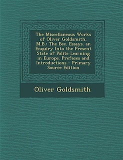 The Miscellaneous Works of Oliver Goldsmith, M.B.: The Bee. Essays. an Enquiry Into the Present State of Polite Learning in Europe. Prefaces and Intro