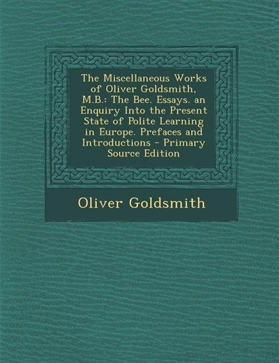 The Miscellaneous Works of Oliver Goldsmith, M.B.: The Bee. Essays. an Enquiry Into the Present State of Polite Learning in Europe. Prefaces and Intro