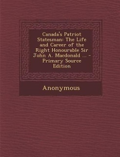 Canada's Patriot Statesman: The Life and Career of the Right Honourable Sir John A. Macdonald ... - Primary Source Edition