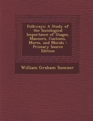 Folkways: A Study of the Sociological Importance of Usages, Manners, Customs, Mores, and Morals - Primary Sou
