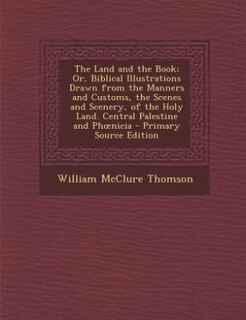 The Land and the Book; Or, Biblical Illustrations Drawn from the Manners and Customs, the Scenes and Scenery, of the Holy Land. Central Palestine and Phonicia - Primary Source Edition