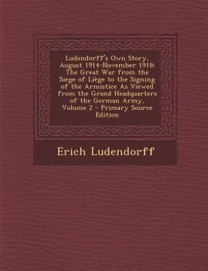 Ludendorff's Own Story, August 1914-November 1918: The Great War from the Siege of Liège to the Signing of the Armistice As Viewed from the Grand Head