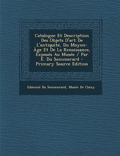 Catalogue Et Description Des Objets D'art De L'antiquité, Du Moyen-Âge Et De La Renaissance, Exposés Au Musée / Par E. Du Sommerard - Primary Source Edition