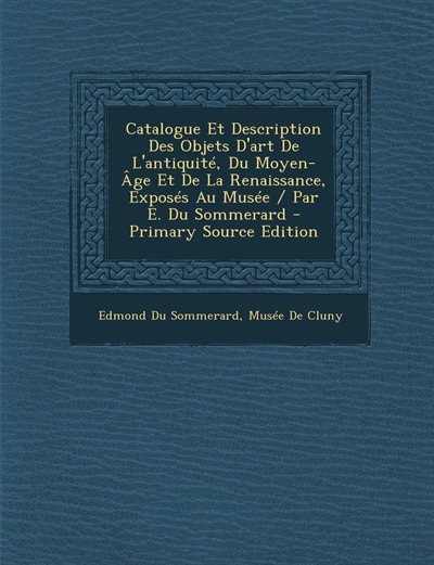 Catalogue Et Description Des Objets D'art De L'antiquité, Du Moyen-Âge Et De La Renaissance, Exposés Au Musée / Par E. Du Sommerard - Primary Source Edition