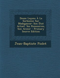 Douze Leçons À La Sorbonne Sur Madagascar: Son État Actuel, Ses Ressources, Son Avenir - Primary Source Edition
