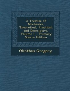 A Treatise of Mechanics, Theoretical, Practical, and Descriptive, Volume 1 - Primary Source Edition