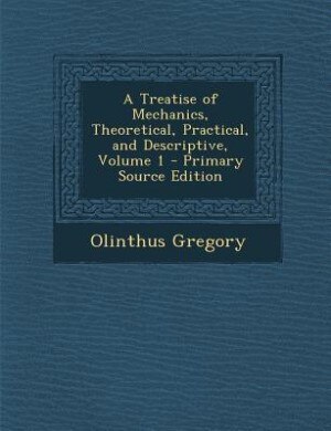 A Treatise of Mechanics, Theoretical, Practical, and Descriptive, Volume 1 - Primary Source Edition