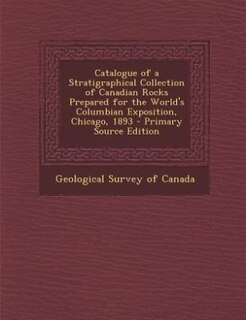 Catalogue of a Stratigraphical Collection of Canadian Rocks Prepared for the World's Columbian Exposition, Chicago, 1893 - Primary Source Edition