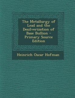 The Metallurgy of Lead and the Desilverization of Base Bullion - Primary Source Edition