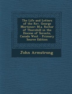 The Life and Letters of the Rev. George Mortimer: M.a. Rector of Thornhill in the Diocese of Toronto, Canada West - Primary Source Edition