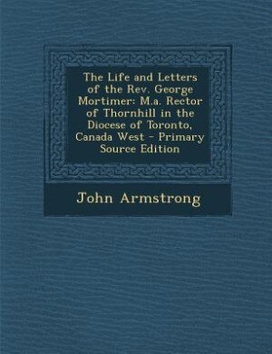 The Life and Letters of the Rev. George Mortimer: M.a. Rector of Thornhill in the Diocese of Toronto, Canada West - Primary Source Edition