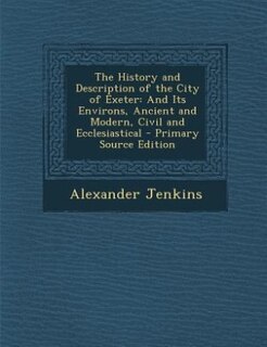 The History and Description of the City of Exeter: And Its Environs, Ancient and Modern, Civil and Ecclesiastical - Primary Source Edition