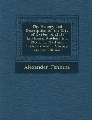 The History and Description of the City of Exeter: And Its Environs, Ancient and Modern, Civil and Ecclesiastical - Primary Source Edition