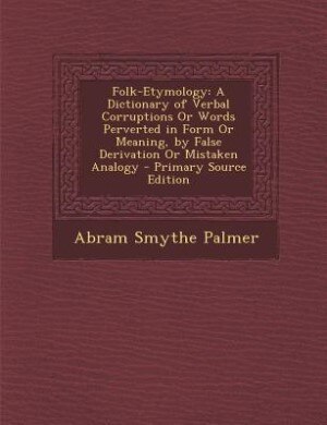 Folk-Etymology: A Dictionary of Verbal Corruptions Or Words Perverted in Form Or Meaning, by False Derivation Or Mi