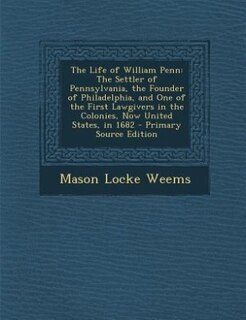 The Life of William Penn: The Settler of Pennsylvania, the Founder of Philadelphia, and One of the First Lawgivers in the Col