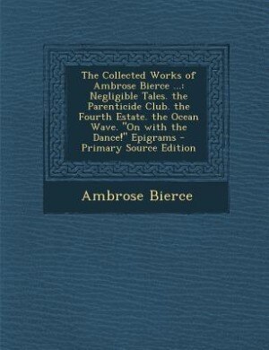 The Collected Works of Ambrose Bierce ...: Negligible Tales. the Parenticide Club. the Fourth Estate. the Ocean Wave. On with the Dance! Epigr