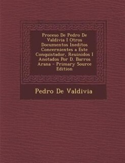 Proceso De Pedro De Valdivia I Otros Documentos Ineditos Concernientes a Este Conquistador, Reuinidos I Anotados Por D. Barros Arana - Primary Source Edition