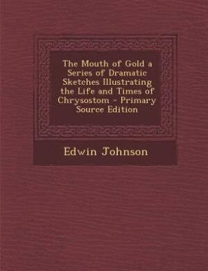 The Mouth of Gold a Series of Dramatic Sketches Illustrating the Life and Times of Chrysostom - Primary Source Edition