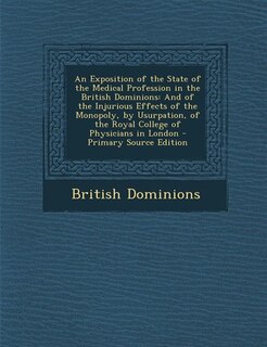 An Exposition of the State of the Medical Profession in the British Dominions: And of the Injurious Effects of the Monopoly, by Usurpation, of the Royal College of Physicians in